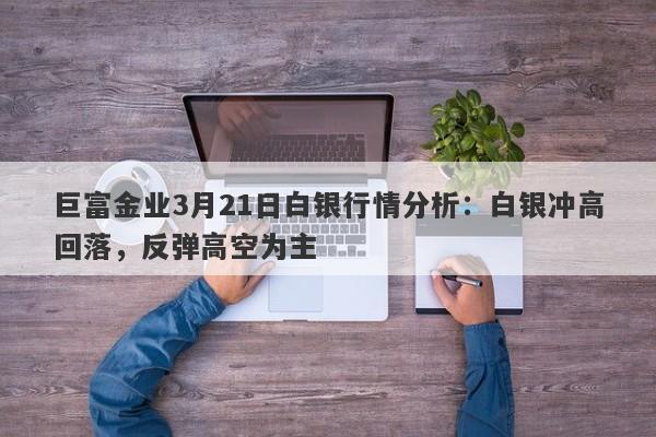 巨富金业3月21日白银行情分析：白银冲高回落，反弹高空为主