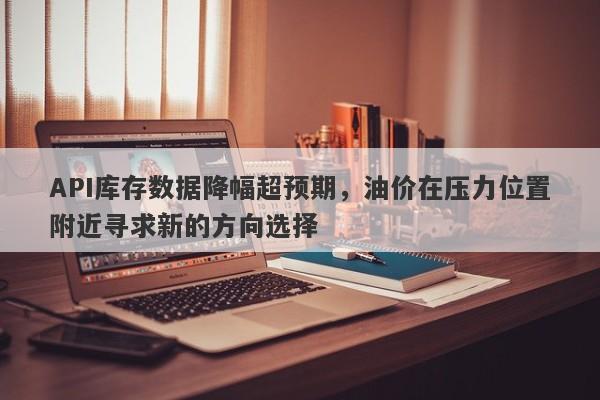 API库存数据降幅超预期，油价在压力位置附近寻求新的方向选择