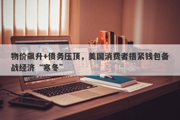 物价飙升+债务压顶，美国消费者捂紧钱包备战经济“寒冬”
