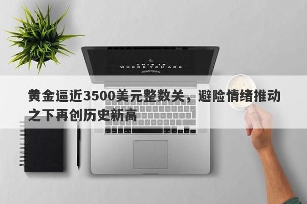 黄金逼近3500美元整数关，避险情绪推动之下再创历史新高