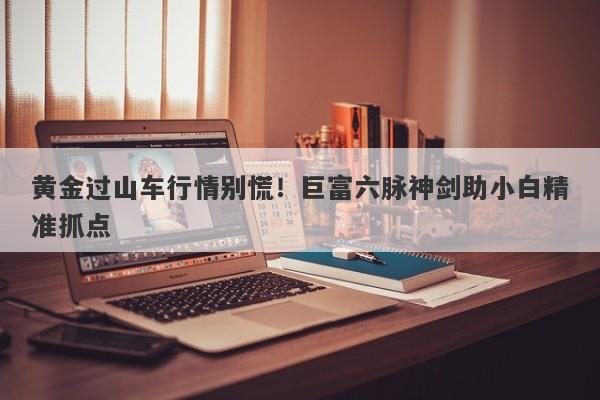 黄金过山车行情别慌！巨富六脉神剑助小白精准抓点