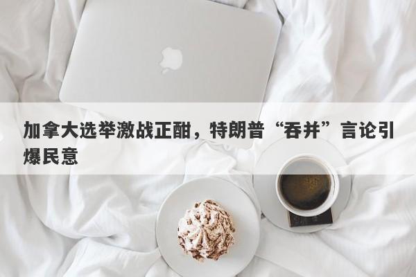 加拿大选举激战正酣，特朗普“吞并”言论引爆民意
