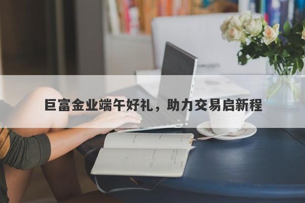 巨富金业端午好礼，助力交易启新程