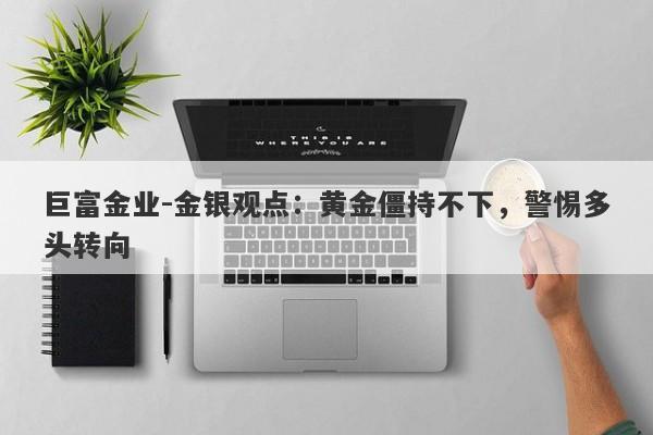 巨富金业-金银观点：黄金僵持不下，警惕多头转向