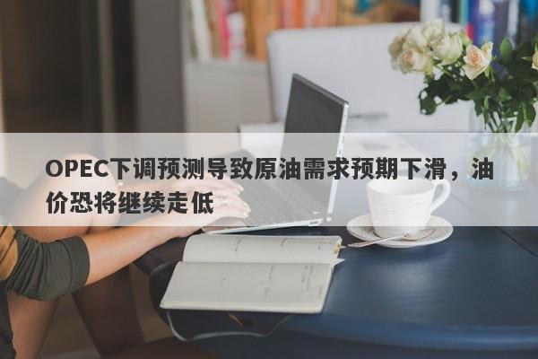 OPEC下调预测导致原油需求预期下滑，油价恐将继续走低